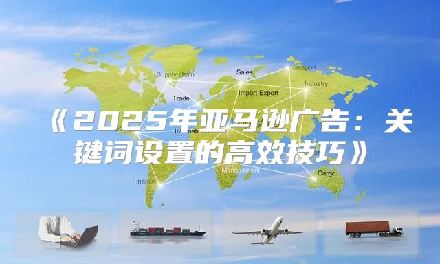 2025年亚马逊广告：关键词设置的高效技巧