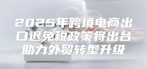 2025年跨境电商出口退免税政策将出台助力外贸转型升级