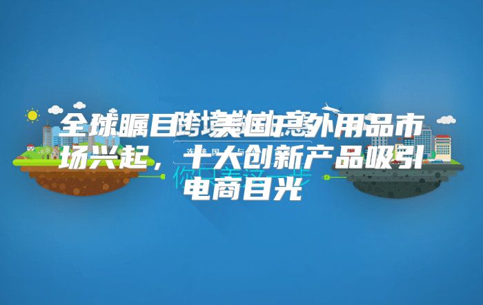 全球瞩目！美国户外用品市场兴起，十大创新产品吸引电商目光