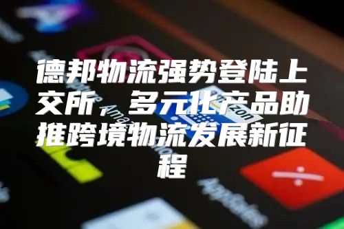 德邦物流强势登陆上交所，多元化产品助推跨境物流发展新征程