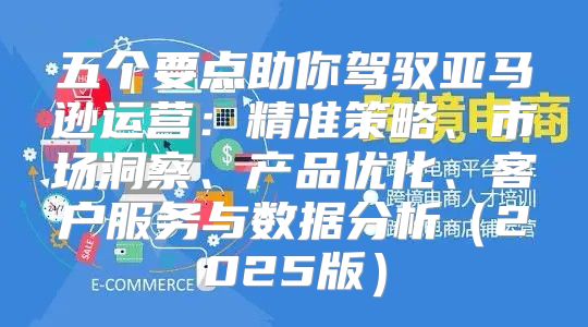 五个要点助你驾驭亚马逊运营：精准策略、市场洞察、产品优化、客户服务与数据分析2025版