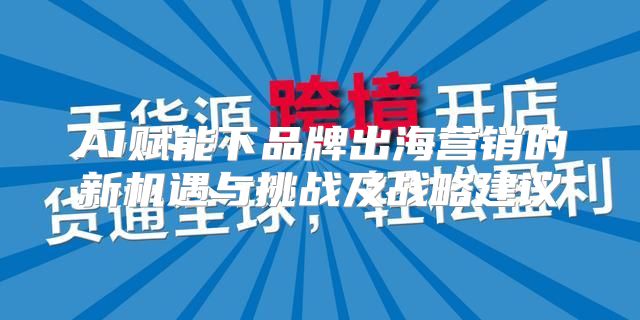 AI赋能下品牌出海营销的新机遇与挑战及战略建议