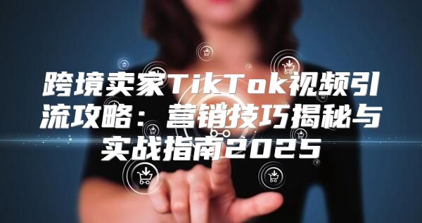 跨境卖家TikTok视频引流攻略：营销技巧揭秘与实战指南2025
