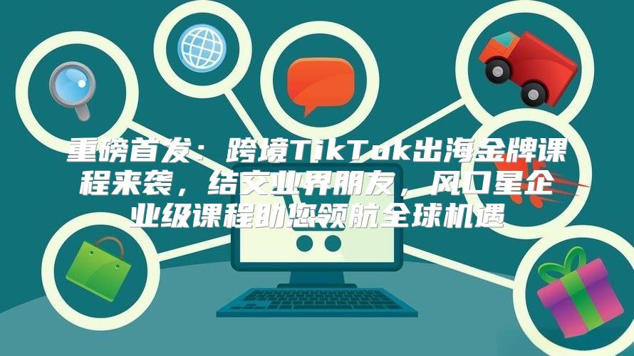 重磅首发：跨境TikTok出海金牌课程来袭，结交业界朋友，风口星企业级课程助您领航全球机遇