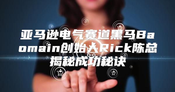 亚马逊电气赛道黑马Baomain创始人Rick陈总揭秘成功秘诀