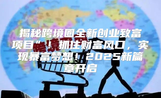 揭秘跨境圈全新创业致富项目”！抓住财富风口，实现暴富梦想！2025新篇章开启