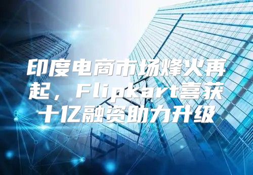 印度电商市场烽火再起，Flipkart喜获十亿融资助力升级