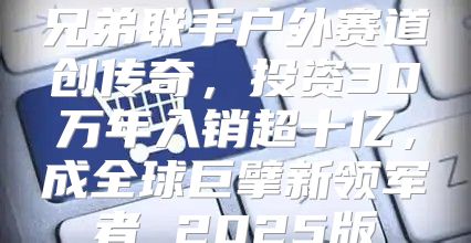 兄弟联手户外赛道创传奇，投资30万年入销超十亿，成全球巨擘新领军者 2025版