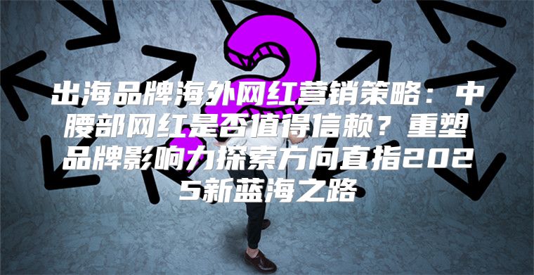 出海品牌海外网红营销策略：中腰部网红是否值得信赖？重塑品牌影响力探索方向直指2025新蓝海之路