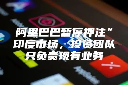 阿里巴巴暂停押注”印度市场，投资团队只负责现有业务