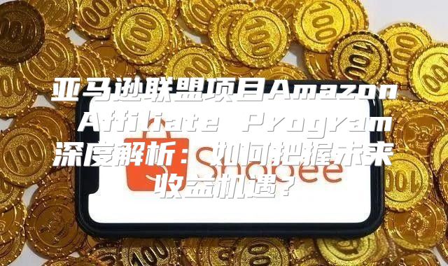 亚马逊联盟项目Amazon Affiliate Program深度解析：如何把握未来收益机遇？