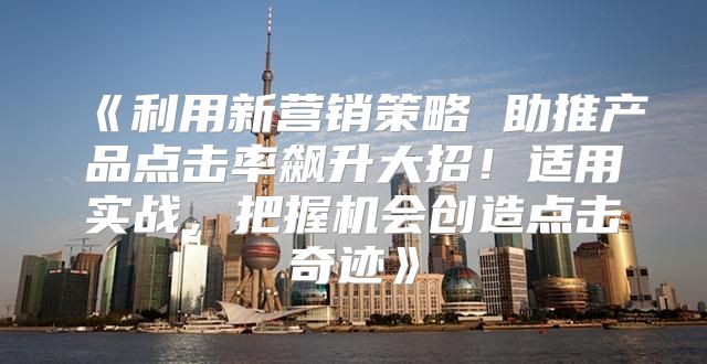 利用新营销策略助推产品点击率飙升大招！适用实战，把握机会创造点击奇迹