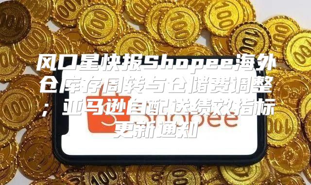 风口星快报Shopee海外仓库存周转与仓储费调整；亚马逊自配送绩效指标更新通知