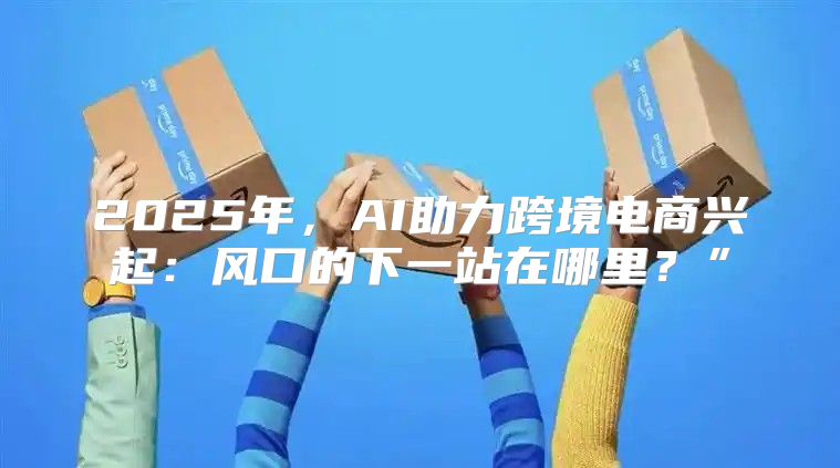 2025年，AI助力跨境电商兴起：风口的下一站在哪里？”
