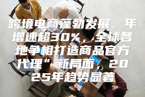 跨境电商蓬勃发展，年增速超30%，全球各地争相打造商品官方代理”新局面，2025年趋势显著