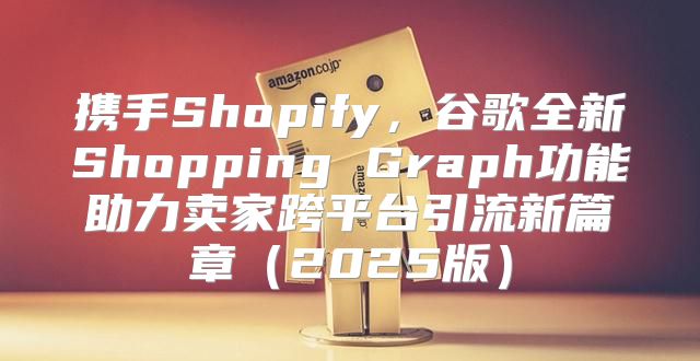 携手Shopify，谷歌全新Shopping Graph功能助力卖家跨平台引流新篇章2025版