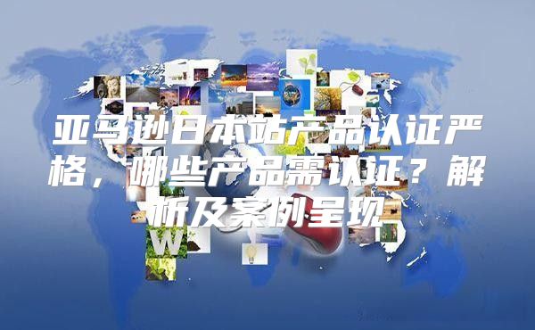 亚马逊日本站产品认证严格，哪些产品需认证？解析及案例呈现