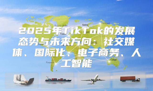 2025年TikTok的发展态势与未来方向：社交媒体、国际化、电子商务、人工智能