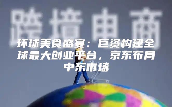 环球美食盛宴：巨资构建全球最大创业平台，京东布局中东市场