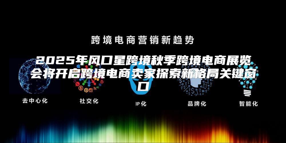 2025年风口星跨境秋季跨境电商展览会将开启跨境电商卖家探索新格局关键窗口