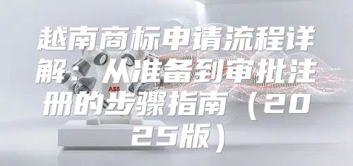 越南商标申请流程详解：从准备到审批注册的步骤指南2025版
