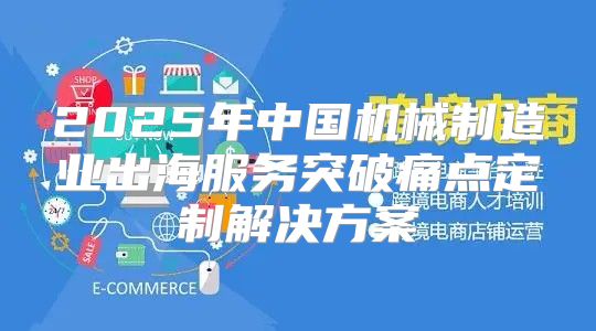 2025年中国机械制造业出海服务突破痛点定制解决方案