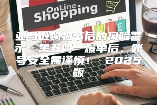 亚马逊购物节后的风险警示：黑五网一爆单后，账号安全需谨慎！ 2025版