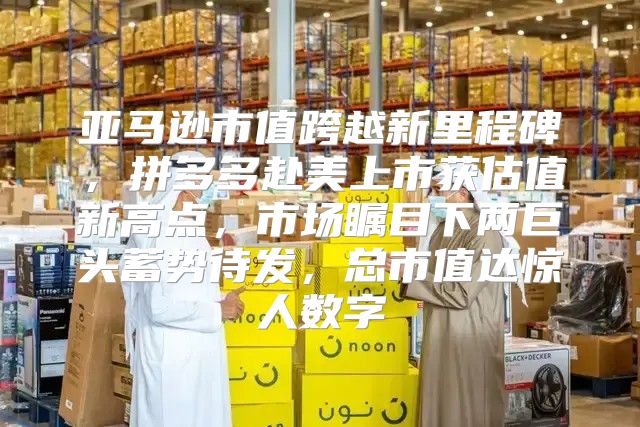 亚马逊市值跨越新里程碑，拼多多赴美上市获估值新高点，市场瞩目下两巨头蓄势待发，总市值达惊人数字