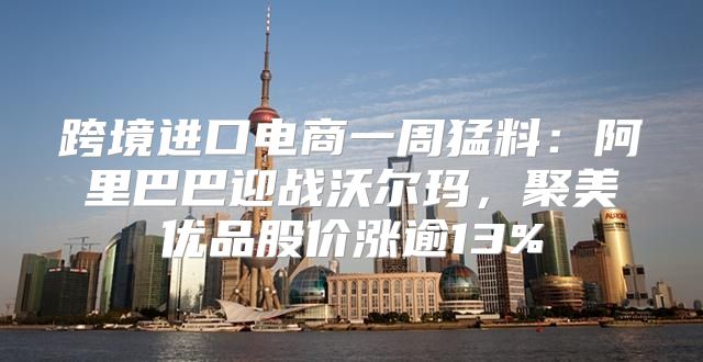 跨境进口电商一周猛料：阿里巴巴迎战沃尔玛，聚美优品股价涨逾13%