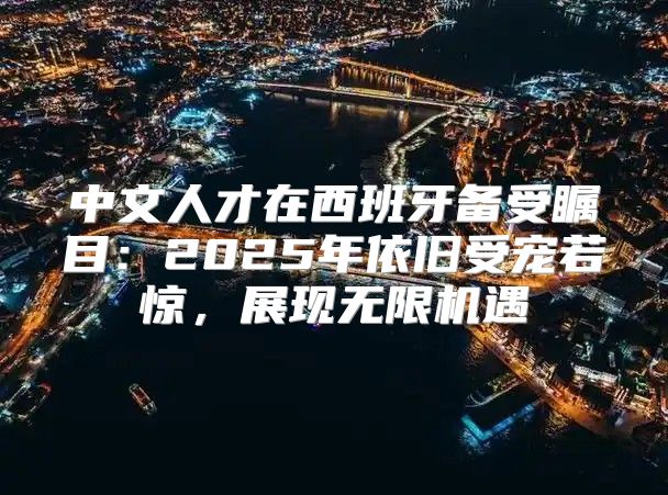 中文人才在西班牙备受瞩目：2025年依旧受宠若惊，展现无限机遇