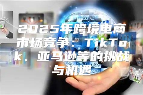 2025年跨境电商市场竞争：TikTok、亚马逊等的挑战与机遇
