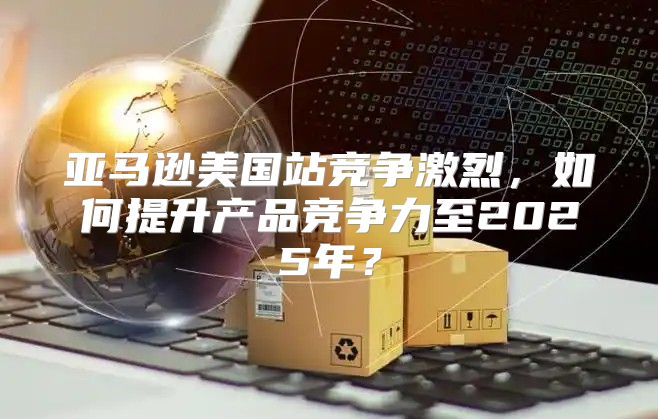 亚马逊美国站竞争激烈，如何提升产品竞争力至2025年？