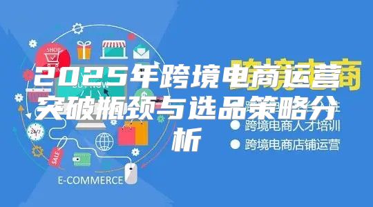 2025年跨境电商运营突破瓶颈与选品策略分析