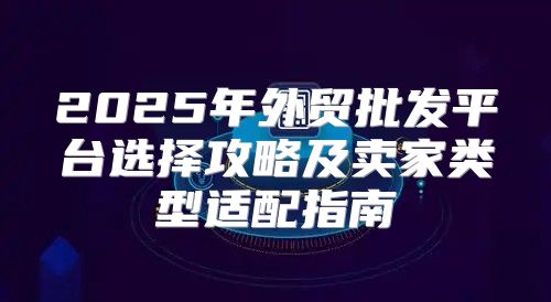 2025年外贸批发平台选择攻略及卖家类型适配指南