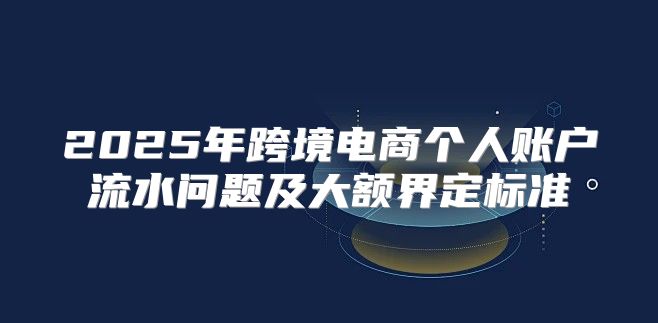 2025年跨境电商个人账户流水问题及大额界定标准