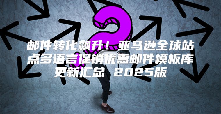邮件转化飙升！亚马逊全球站点多语言促销优惠邮件模板库更新汇总 2025版