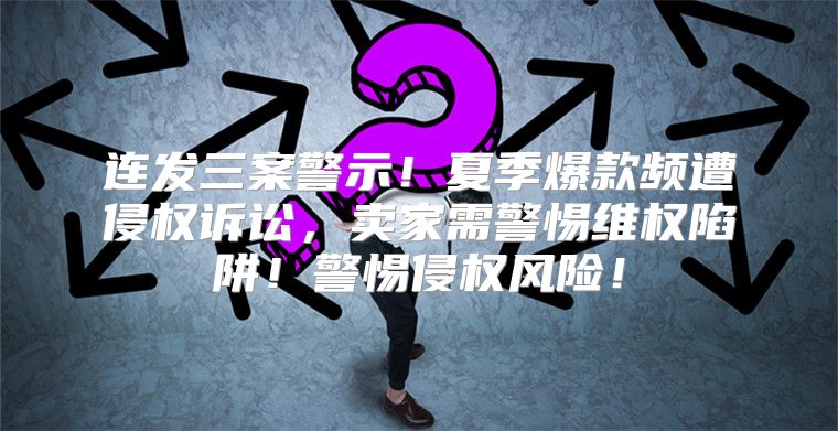 连发三案警示！夏季爆款频遭侵权诉讼，卖家需警惕维权陷阱！警惕侵权风险！