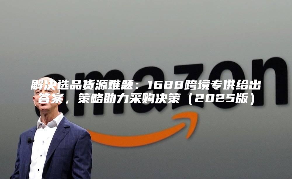 解决选品货源难题：1688跨境专供给出答案，策略助力采购决策2025版