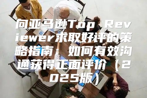向亚马逊Top Reviewer求取好评的策略指南：如何有效沟通获得正面评价2025版
