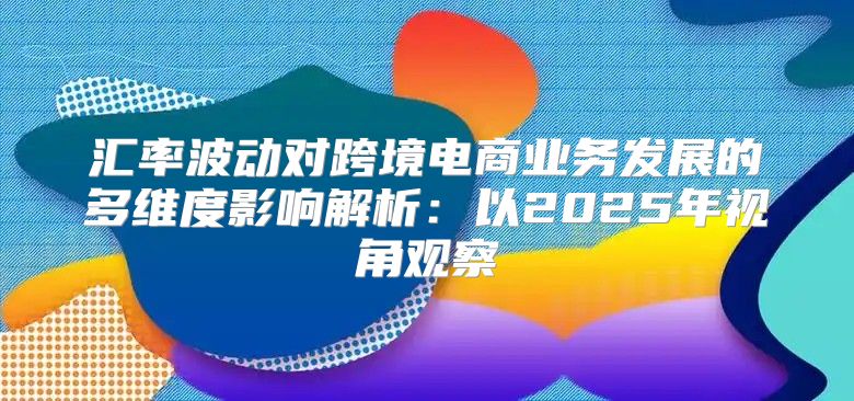 汇率波动对跨境电商业务发展的多维度影响解析：以2025年视角观察