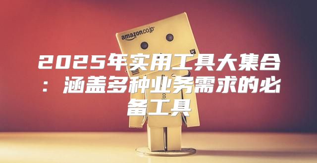 2025年实用工具大集合：涵盖多种业务需求的必备工具
