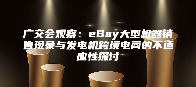 广交会观察：eBay大型机器销售现象与发电机跨境电商的不适应性探讨