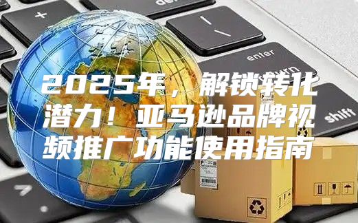 2025年，解锁转化潜力！亚马逊品牌视频推广功能使用指南