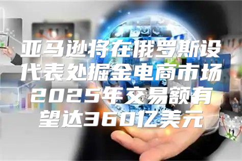 亚马逊将在俄罗斯设代表处掘金电商市场2025年交易额有望达360亿美元