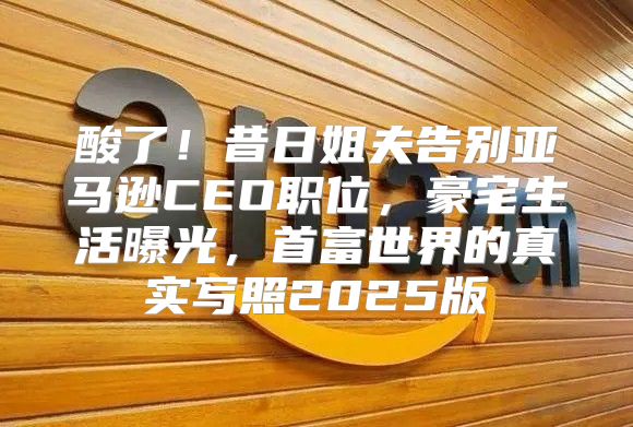 酸了！昔日姐夫告别亚马逊CEO职位，豪宅生活曝光，首富世界的真实写照2025版