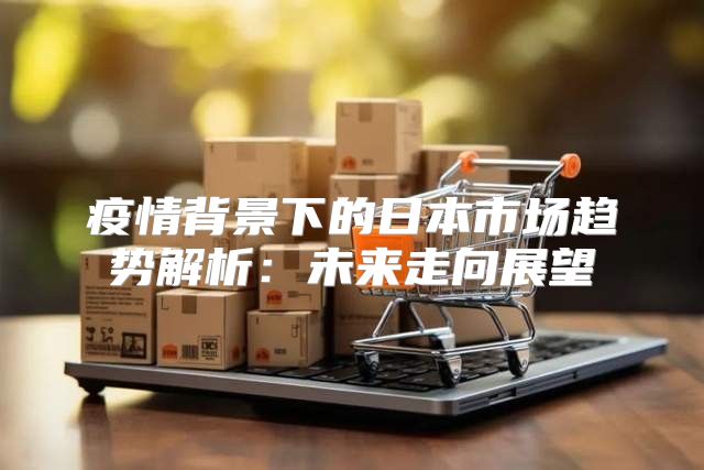 疫情背景下的日本市场趋势解析：未来走向展望