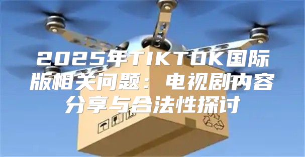 2025年TIKTOK国际版相关问题：电视剧内容分享与合法性探讨