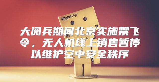 大阅兵期间北京实施禁飞令，无人机线上销售暂停以维护空中安全秩序