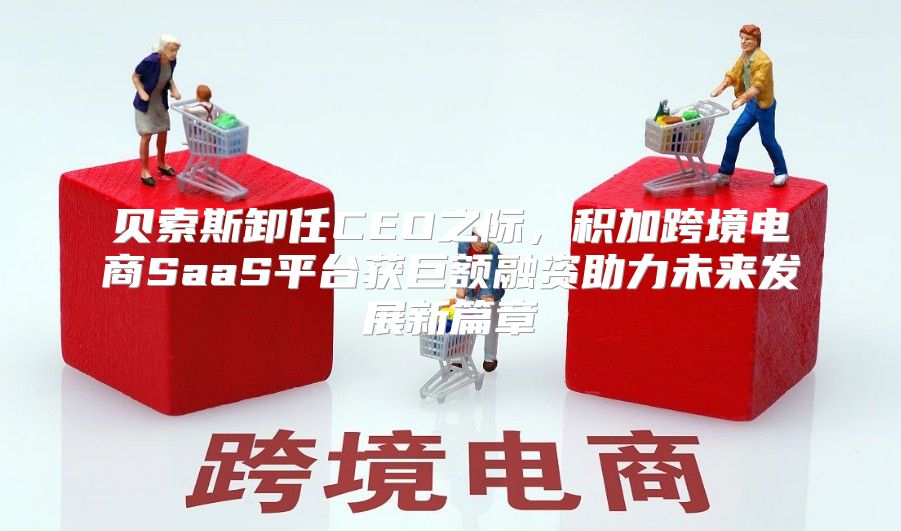 贝索斯卸任CEO之际，积加跨境电商SaaS平台获巨额融资助力未来发展新篇章