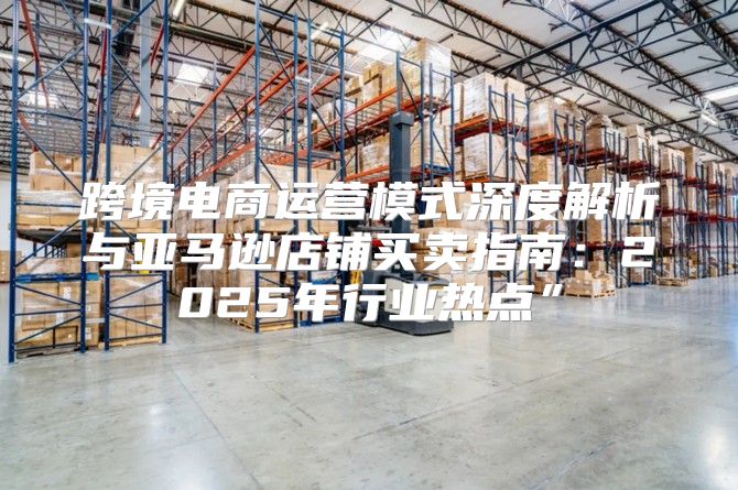 跨境电商运营模式深度解析与亚马逊店铺买卖指南：2025年行业热点”